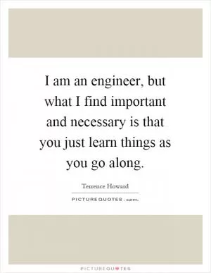 I am an engineer, but what I find important and necessary is that you just learn things as you go along Picture Quote #1