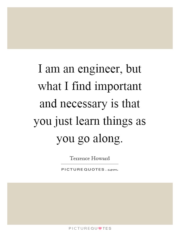 I am an engineer, but what I find important and necessary is that you just learn things as you go along Picture Quote #1
