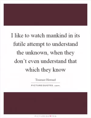 I like to watch mankind in its futile attempt to understand the unknown, when they don’t even understand that which they know Picture Quote #1