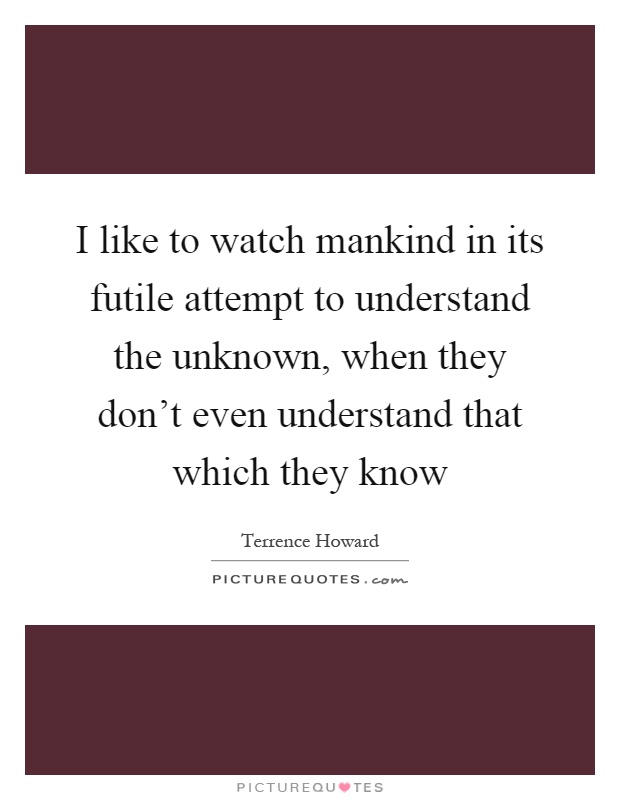 I like to watch mankind in its futile attempt to understand the unknown, when they don't even understand that which they know Picture Quote #1