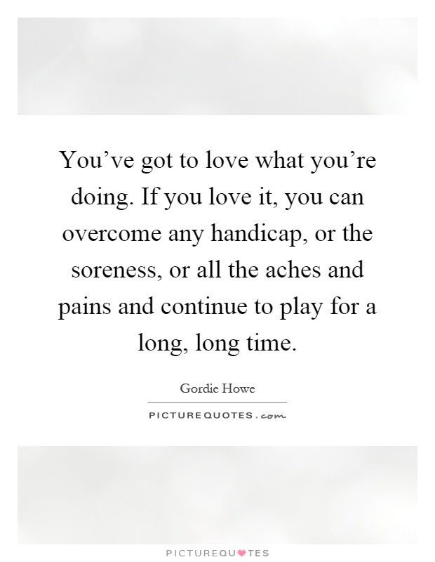 You've got to love what you're doing. If you love it, you can overcome any handicap, or the soreness, or all the aches and pains and continue to play for a long, long time Picture Quote #1