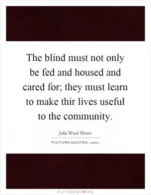 The blind must not only be fed and housed and cared for; they must learn to make thir lives useful to the community Picture Quote #1