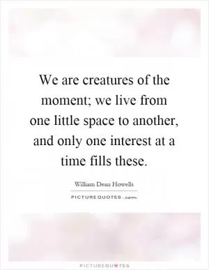 We are creatures of the moment; we live from one little space to another, and only one interest at a time fills these Picture Quote #1