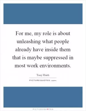 For me, my role is about unleashing what people already have inside them that is maybe suppressed in most work environments Picture Quote #1