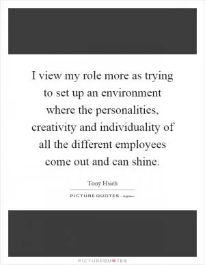 I view my role more as trying to set up an environment where the personalities, creativity and individuality of all the different employees come out and can shine Picture Quote #1