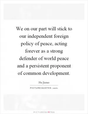 We on our part will stick to our independent foreign policy of peace, acting forever as a strong defender of world peace and a persistent proponent of common development Picture Quote #1