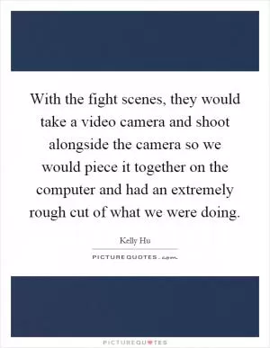 With the fight scenes, they would take a video camera and shoot alongside the camera so we would piece it together on the computer and had an extremely rough cut of what we were doing Picture Quote #1