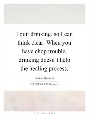 I quit drinking, so I can think clear. When you have chop trouble, drinking doesn’t help the healing process Picture Quote #1
