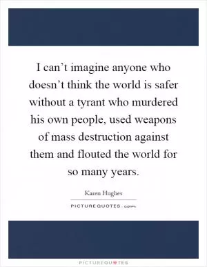 I can’t imagine anyone who doesn’t think the world is safer without a tyrant who murdered his own people, used weapons of mass destruction against them and flouted the world for so many years Picture Quote #1