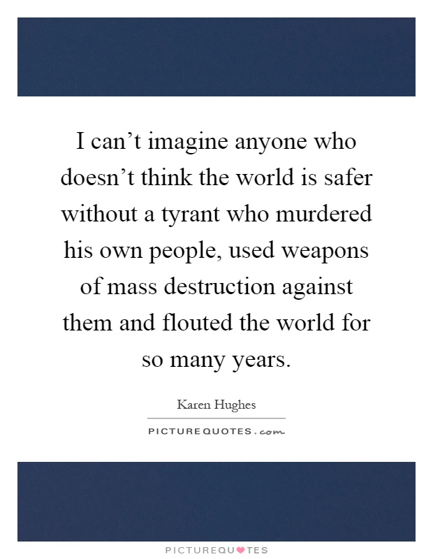 I can't imagine anyone who doesn't think the world is safer without a tyrant who murdered his own people, used weapons of mass destruction against them and flouted the world for so many years Picture Quote #1