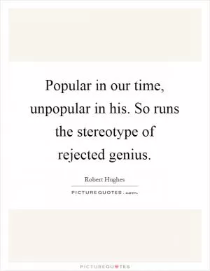 Popular in our time, unpopular in his. So runs the stereotype of rejected genius Picture Quote #1
