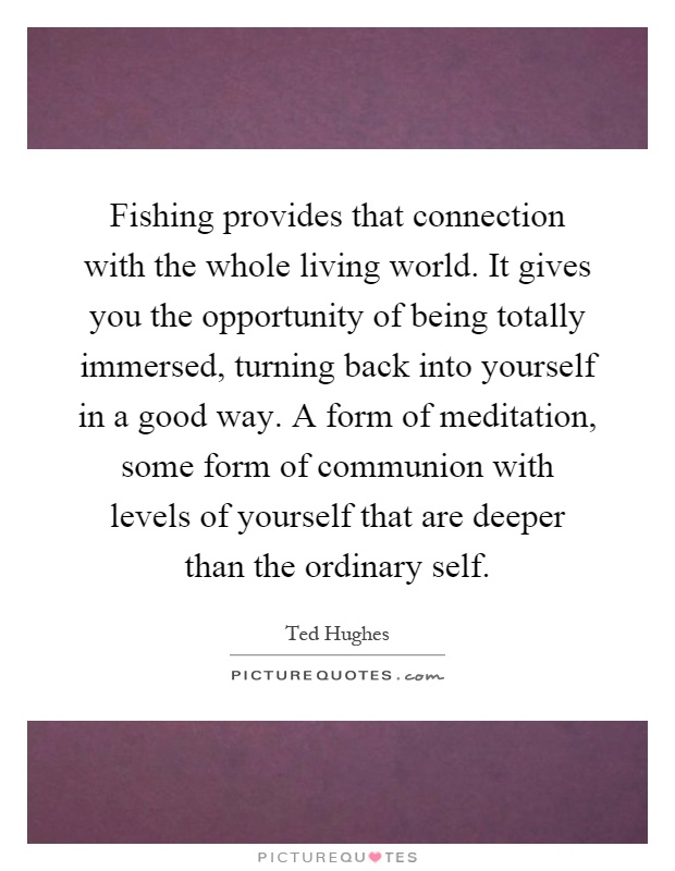 Fishing provides that connection with the whole living world. It gives you the opportunity of being totally immersed, turning back into yourself in a good way. A form of meditation, some form of communion with levels of yourself that are deeper than the ordinary self Picture Quote #1