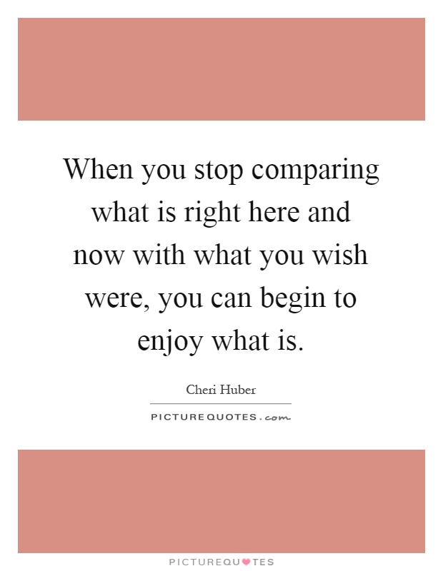 When you stop comparing what is right here and now with what you wish were, you can begin to enjoy what is Picture Quote #1