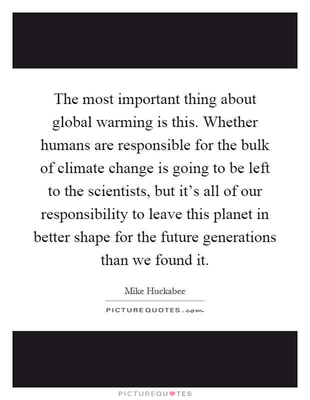 The most important thing about global warming is this. Whether humans are responsible for the bulk of climate change is going to be left to the scientists, but it's all of our responsibility to leave this planet in better shape for the future generations than we found it Picture Quote #1
