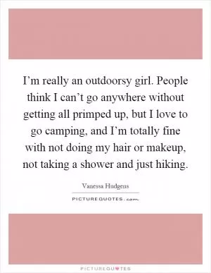 I’m really an outdoorsy girl. People think I can’t go anywhere without getting all primped up, but I love to go camping, and I’m totally fine with not doing my hair or makeup, not taking a shower and just hiking Picture Quote #1