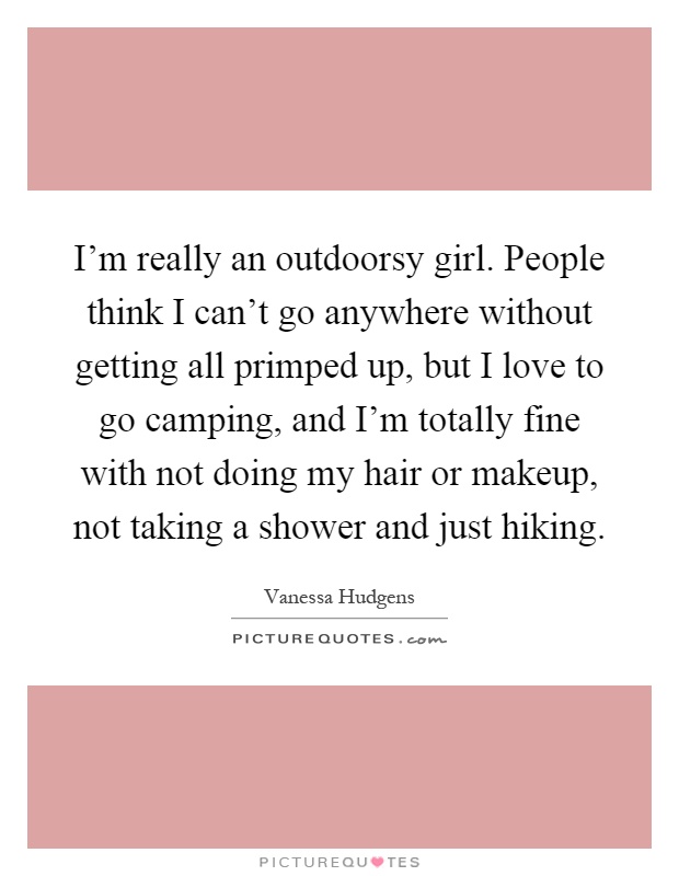 I'm really an outdoorsy girl. People think I can't go anywhere without getting all primped up, but I love to go camping, and I'm totally fine with not doing my hair or makeup, not taking a shower and just hiking Picture Quote #1
