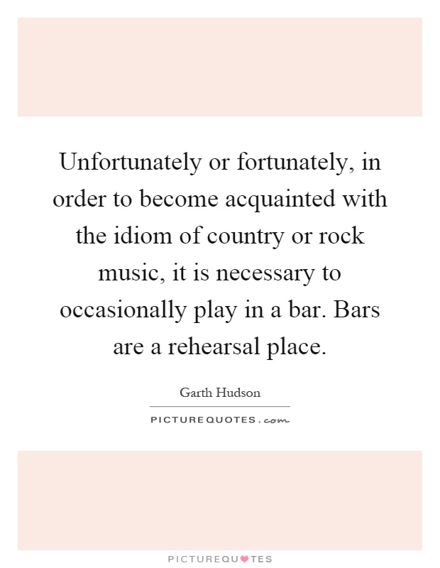 Unfortunately or fortunately, in order to become acquainted with the idiom of country or rock music, it is necessary to occasionally play in a bar. Bars are a rehearsal place Picture Quote #1