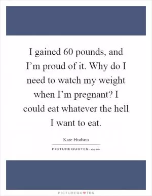 I gained 60 pounds, and I’m proud of it. Why do I need to watch my weight when I’m pregnant? I could eat whatever the hell I want to eat Picture Quote #1