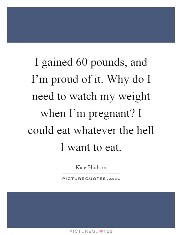 I gained 60 pounds, and I'm proud of it. Why do I need to watch my weight when I'm pregnant? I could eat whatever the hell I want to eat Picture Quote #1