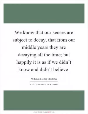We know that our senses are subject to decay, that from our middle years they are decaying all the time; but happily it is as if we didn’t know and didn’t believe Picture Quote #1
