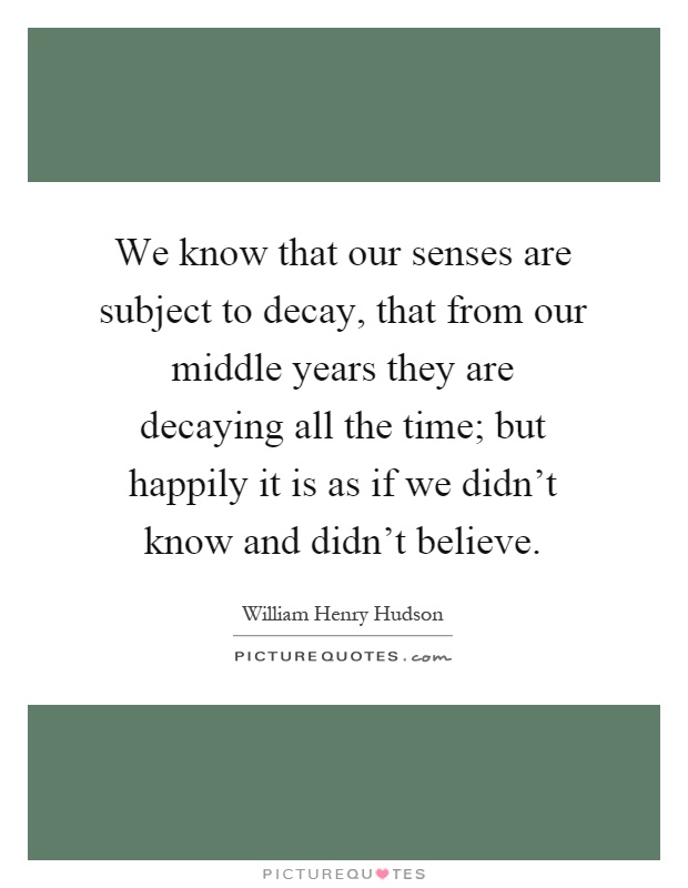 We know that our senses are subject to decay, that from our middle years they are decaying all the time; but happily it is as if we didn't know and didn't believe Picture Quote #1