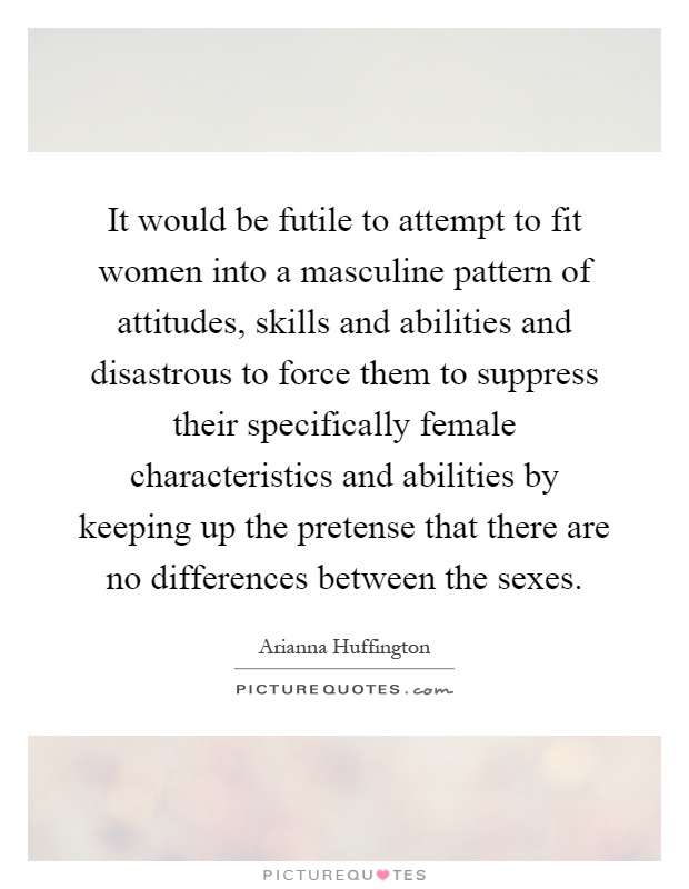 It would be futile to attempt to fit women into a masculine pattern of attitudes, skills and abilities and disastrous to force them to suppress their specifically female characteristics and abilities by keeping up the pretense that there are no differences between the sexes Picture Quote #1