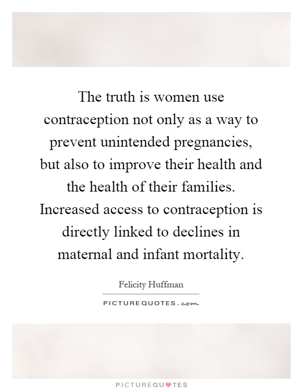 The truth is women use contraception not only as a way to prevent unintended pregnancies, but also to improve their health and the health of their families. Increased access to contraception is directly linked to declines in maternal and infant mortality Picture Quote #1