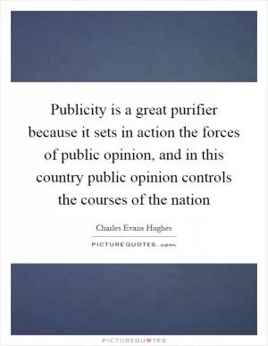Publicity is a great purifier because it sets in action the forces of public opinion, and in this country public opinion controls the courses of the nation Picture Quote #1