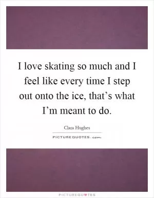 I love skating so much and I feel like every time I step out onto the ice, that’s what I’m meant to do Picture Quote #1