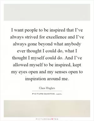 I want people to be inspired that I’ve always strived for excellence and I’ve always gone beyond what anybody ever thought I could do, what I thought I myself could do. And I’ve allowed myself to be inspired, kept my eyes open and my senses open to inspiration around me Picture Quote #1