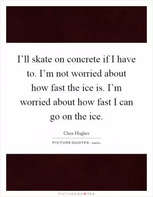 I’ll skate on concrete if I have to. I’m not worried about how fast the ice is. I’m worried about how fast I can go on the ice Picture Quote #1