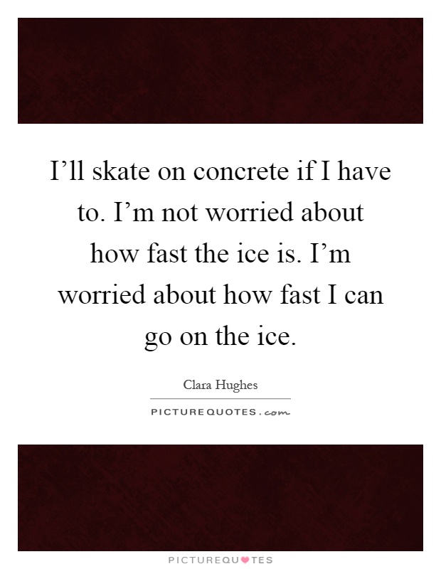 I'll skate on concrete if I have to. I'm not worried about how fast the ice is. I'm worried about how fast I can go on the ice Picture Quote #1