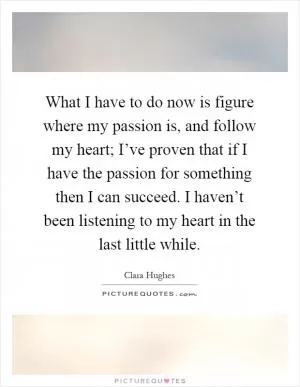 What I have to do now is figure where my passion is, and follow my heart; I’ve proven that if I have the passion for something then I can succeed. I haven’t been listening to my heart in the last little while Picture Quote #1
