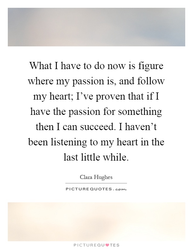 What I have to do now is figure where my passion is, and follow my heart; I've proven that if I have the passion for something then I can succeed. I haven't been listening to my heart in the last little while Picture Quote #1