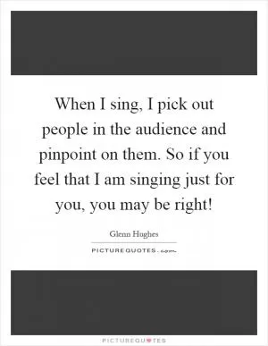 When I sing, I pick out people in the audience and pinpoint on them. So if you feel that I am singing just for you, you may be right! Picture Quote #1