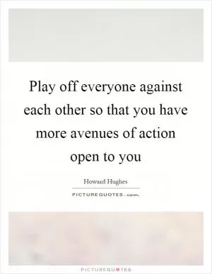 Play off everyone against each other so that you have more avenues of action open to you Picture Quote #1