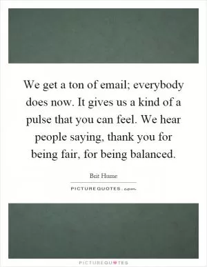 We get a ton of email; everybody does now. It gives us a kind of a pulse that you can feel. We hear people saying, thank you for being fair, for being balanced Picture Quote #1