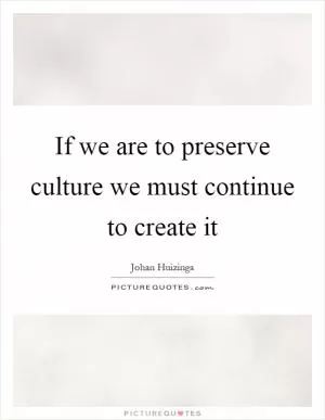 If we are to preserve culture we must continue to create it Picture Quote #1