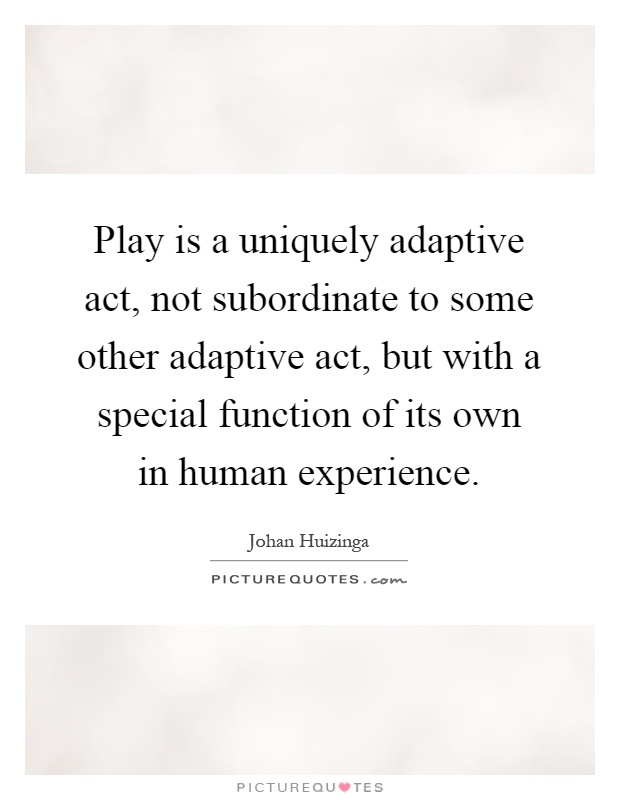 Play is a uniquely adaptive act, not subordinate to some other adaptive act, but with a special function of its own in human experience Picture Quote #1