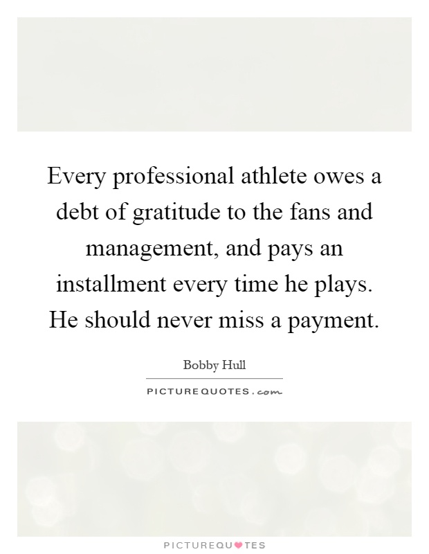 Every professional athlete owes a debt of gratitude to the fans and management, and pays an installment every time he plays. He should never miss a payment Picture Quote #1
