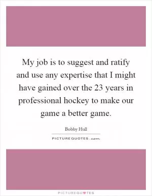 My job is to suggest and ratify and use any expertise that I might have gained over the 23 years in professional hockey to make our game a better game Picture Quote #1