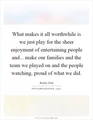 What makes it all worthwhile is we just play for the sheer enjoyment of entertaining people and... make our families and the team we played on and the people watching, proud of what we did Picture Quote #1