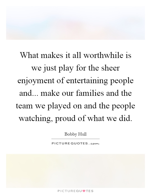 What makes it all worthwhile is we just play for the sheer enjoyment of entertaining people and... make our families and the team we played on and the people watching, proud of what we did Picture Quote #1