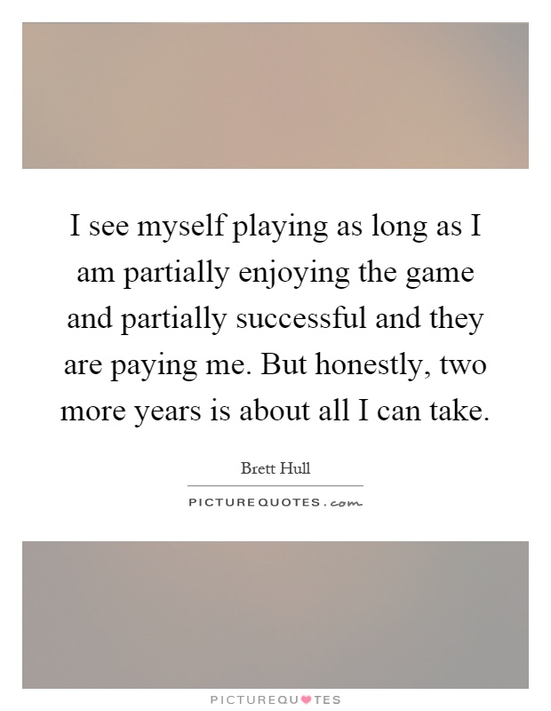 I see myself playing as long as I am partially enjoying the game and partially successful and they are paying me. But honestly, two more years is about all I can take Picture Quote #1