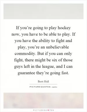 If you’re going to play hockey now, you have to be able to play. If you have the ability to fight and play, you’re an unbelievable commodity. But if you can only fight, there might be six of those guys left in the league, and I can guarantee they’re going fast Picture Quote #1