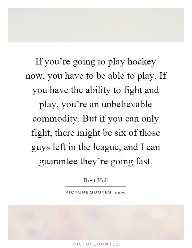 If you're going to play hockey now, you have to be able to play. If you have the ability to fight and play, you're an unbelievable commodity. But if you can only fight, there might be six of those guys left in the league, and I can guarantee they're going fast Picture Quote #1