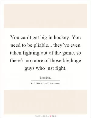 You can’t get big in hockey. You need to be pliable... they’ve even taken fighting out of the game, so there’s no more of those big huge guys who just fight Picture Quote #1