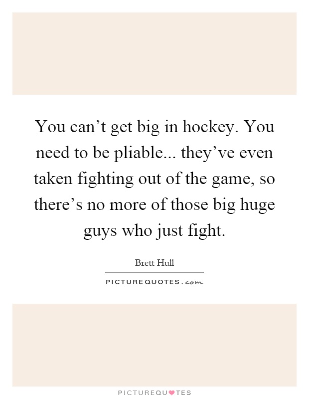 You can't get big in hockey. You need to be pliable... they've even taken fighting out of the game, so there's no more of those big huge guys who just fight Picture Quote #1