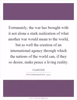 Fortunately, the war has brought with it not alone a stark realization of what another war would mean to the world, but as well the creation of an international agency through which the nations of the world can, if they so desire, make peace a living reality Picture Quote #1