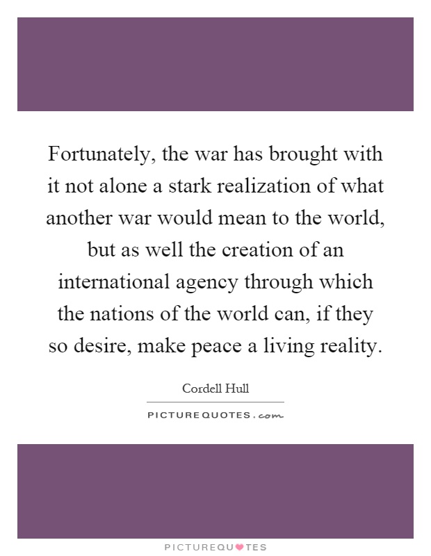Fortunately, the war has brought with it not alone a stark realization of what another war would mean to the world, but as well the creation of an international agency through which the nations of the world can, if they so desire, make peace a living reality Picture Quote #1